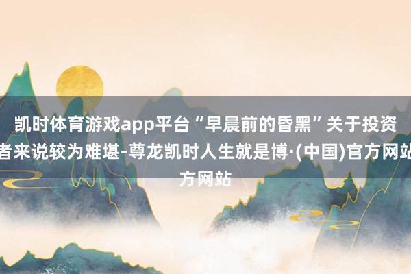 凯时体育游戏app平台“早晨前的昏黑”关于投资者来说较为难堪-尊龙凯时人生就是博·(中国)官方网站