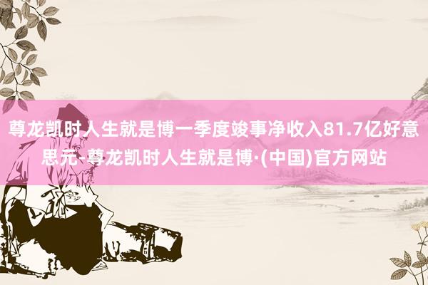 尊龙凯时人生就是博一季度竣事净收入81.7亿好意思元-尊龙凯时人生就是博·(中国)官方网站