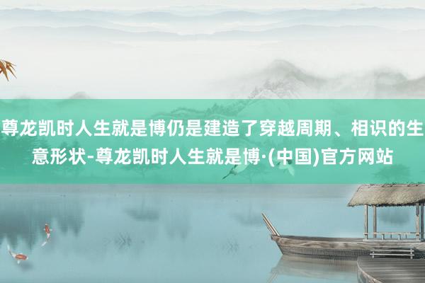 尊龙凯时人生就是博仍是建造了穿越周期、相识的生意形状-尊龙凯时人生就是博·(中国)官方网站
