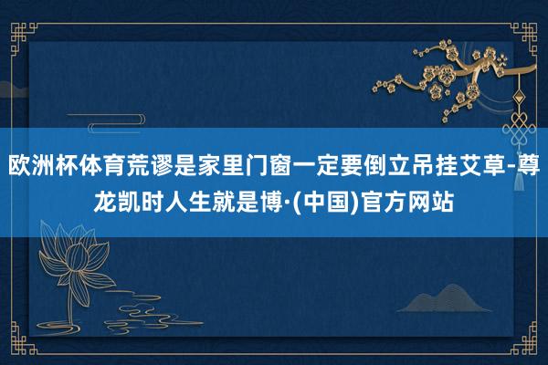 欧洲杯体育荒谬是家里门窗一定要倒立吊挂艾草-尊龙凯时人生就是博·(中国)官方网站