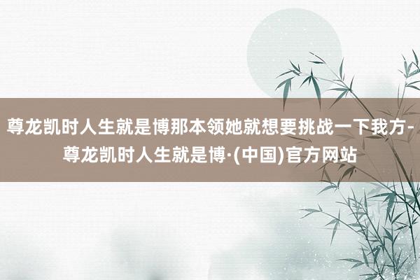 尊龙凯时人生就是博那本领她就想要挑战一下我方-尊龙凯时人生就是博·(中国)官方网站