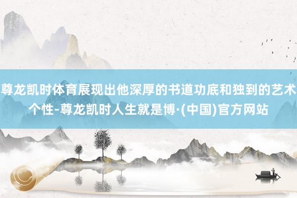 尊龙凯时体育展现出他深厚的书道功底和独到的艺术个性-尊龙凯时人生就是博·(中国)官方网站