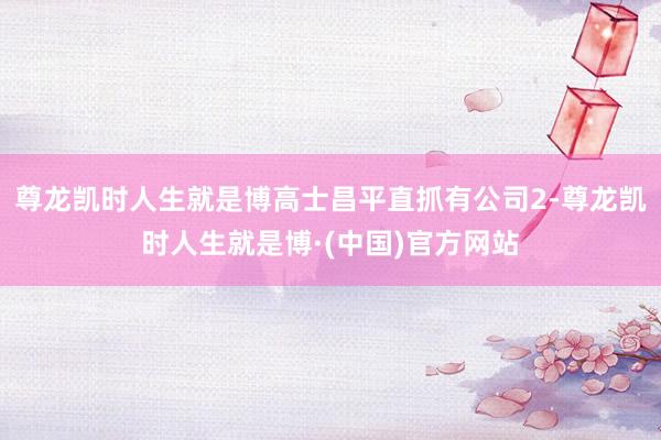 尊龙凯时人生就是博高士昌平直抓有公司2-尊龙凯时人生就是博·(中国)官方网站