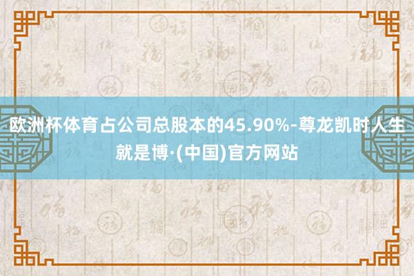 欧洲杯体育占公司总股本的45.90%-尊龙凯时人生就是博·(中国)官方网站