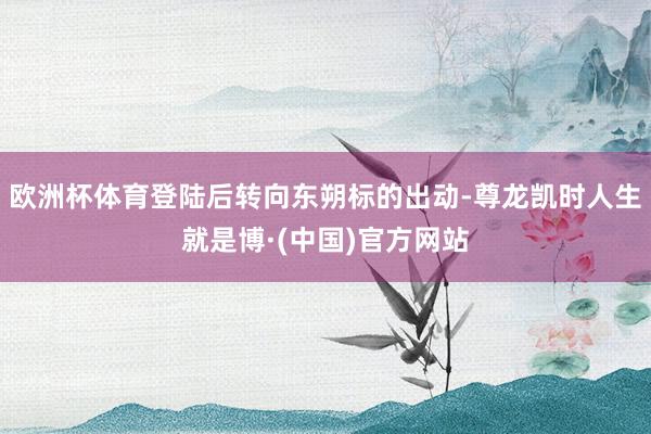 欧洲杯体育登陆后转向东朔标的出动-尊龙凯时人生就是博·(中国)官方网站