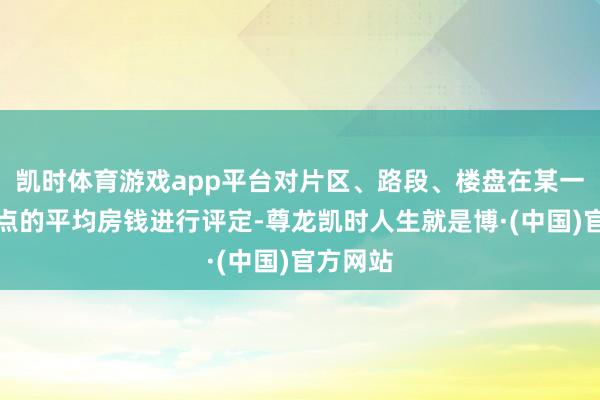 凯时体育游戏app平台对片区、路段、楼盘在某一价值时点的平均房钱进行评定-尊龙凯时人生就是博·(中国)官方网站