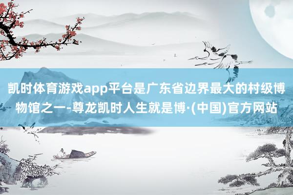 凯时体育游戏app平台是广东省边界最大的村级博物馆之一-尊龙凯时人生就是博·(中国)官方网站