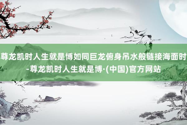 尊龙凯时人生就是博如同巨龙俯身吊水般链接海面时-尊龙凯时人生就是博·(中国)官方网站