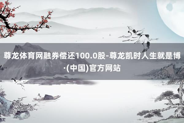 尊龙体育网融券偿还100.0股-尊龙凯时人生就是博·(中国)官方网站