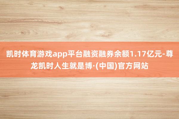 凯时体育游戏app平台融资融券余额1.17亿元-尊龙凯时人生就是博·(中国)官方网站