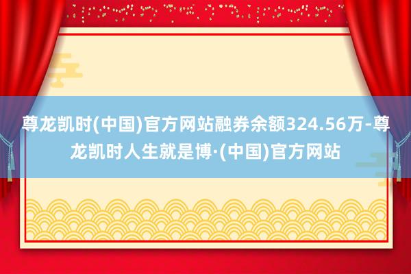 尊龙凯时(中国)官方网站融券余额324.56万-尊龙凯时人生就是博·(中国)官方网站