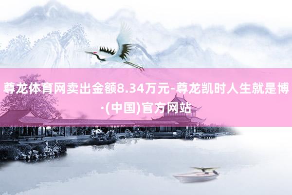 尊龙体育网卖出金额8.34万元-尊龙凯时人生就是博·(中国)官方网站