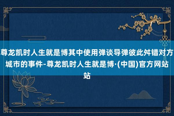 尊龙凯时人生就是博其中使用弹谈导弹彼此舛错对方城市的事件-尊龙凯时人生就是博·(中国)官方网站