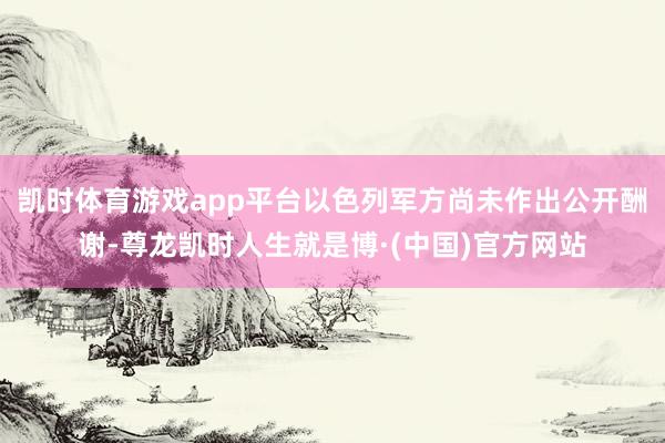 凯时体育游戏app平台以色列军方尚未作出公开酬谢-尊龙凯时人生就是博·(中国)官方网站