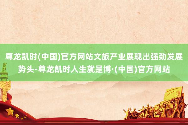 尊龙凯时(中国)官方网站文旅产业展现出强劲发展势头-尊龙凯时人生就是博·(中国)官方网站