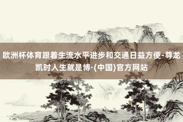欧洲杯体育跟着生流水平进步和交通日益方便-尊龙凯时人生就是博·(中国)官方网站