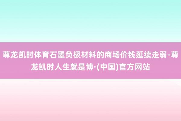 尊龙凯时体育石墨负极材料的商场价钱延续走弱-尊龙凯时人生就是博·(中国)官方网站